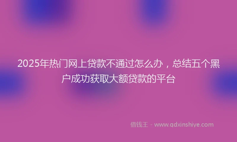 2025年热门网上贷款不通过怎么办，总结五个黑户成功获取大额贷款的平台