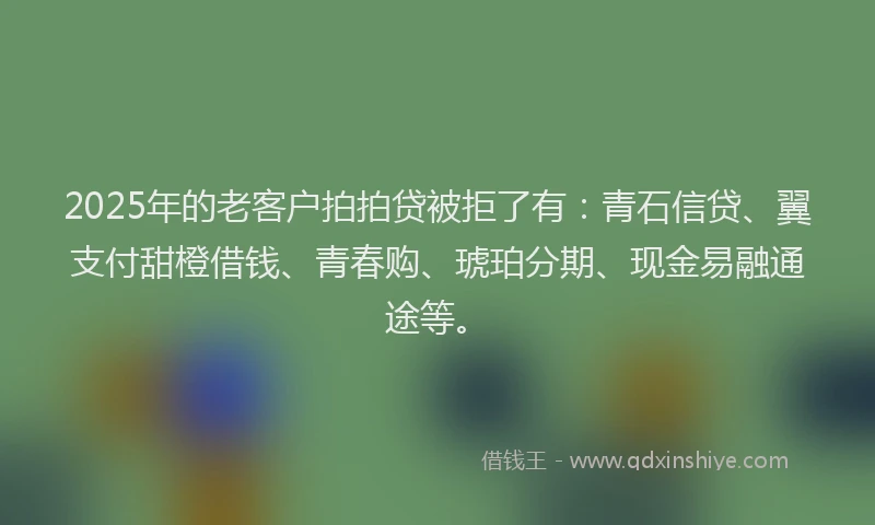 2025年的老客户拍拍贷被拒了有：青石信贷、翼支付甜橙借钱、青春购、琥珀分期、现金易融通途等。