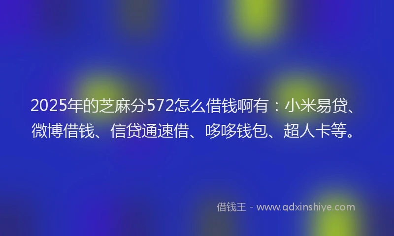 2025年的芝麻分572怎么借钱啊有：小米易贷、微博借钱、信贷通速借、哆哆钱包、超人卡等。
