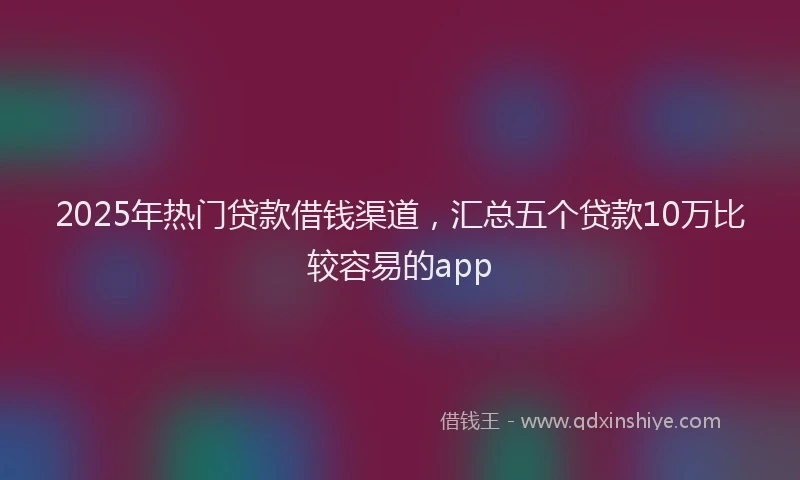 2025年热门贷款借钱渠道，汇总五个贷款10万比较容易的app