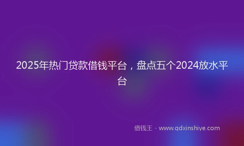 2025年热门贷款借钱平台，盘点五个2024放水平台