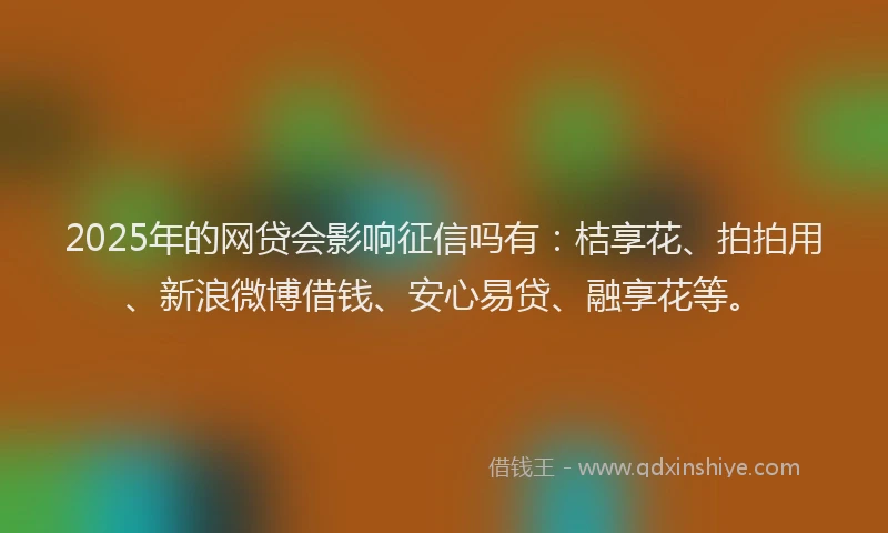 2025年的网贷会影响征信吗有：桔享花、拍拍用、新浪微博借钱、安心易贷、融享花等。