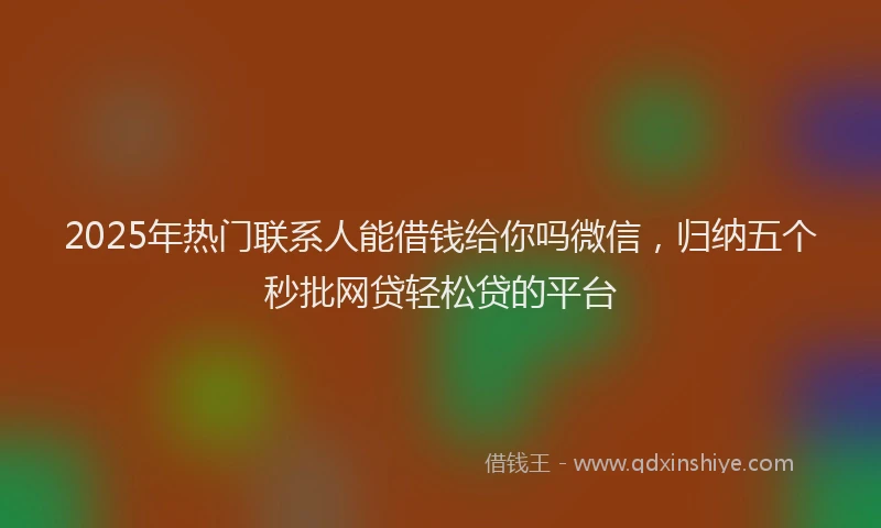 2025年热门联系人能借钱给你吗微信，归纳五个秒批网贷轻松贷的平台
