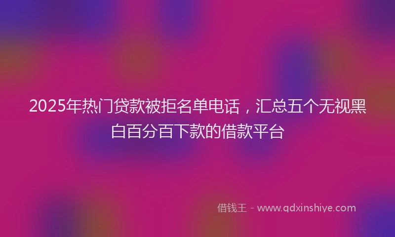 2025年热门贷款被拒名单电话，汇总五个无视黑白百分百下款的借款平台
