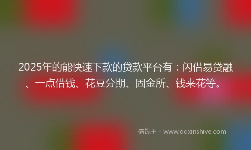 2025年的能快速下款的贷款平台有：闪借易贷融、一点借钱、花豆分期、固金所、钱来花等。