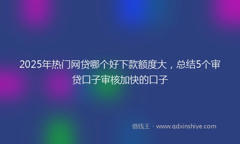 2025年热门网贷哪个好下款额度大，总结5个审贷口子审核加快的口子