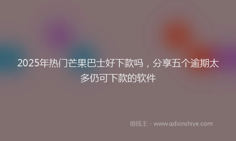2025年热门芒果巴士好下款吗，分享五个逾期太多仍可下款的软件