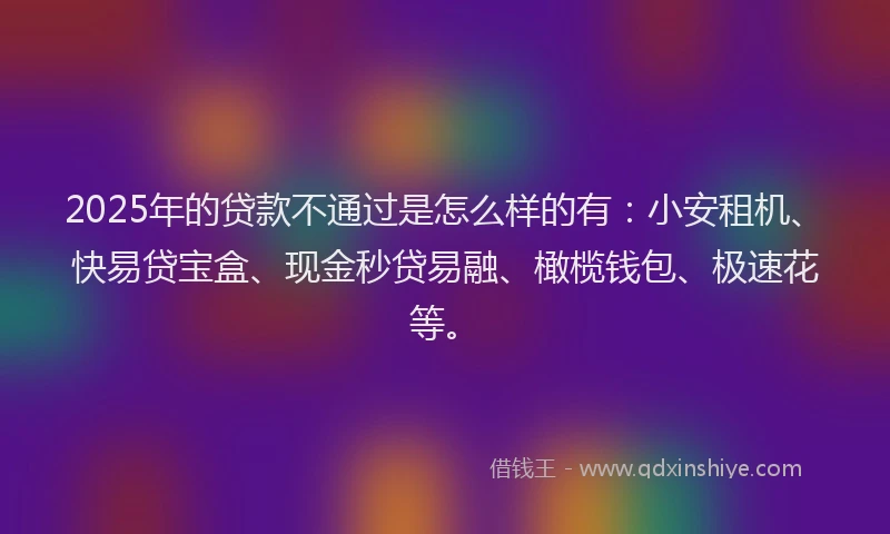 2025年的贷款不通过是怎么样的有：小安租机、快易贷宝盒、现金秒贷易融、橄榄钱包、极速花等。