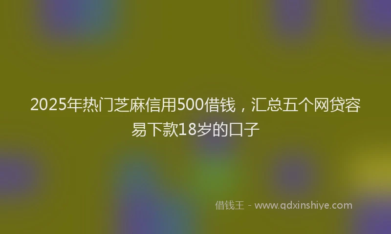 2025年热门芝麻信用500借钱，汇总五个网贷容易下款18岁的口子