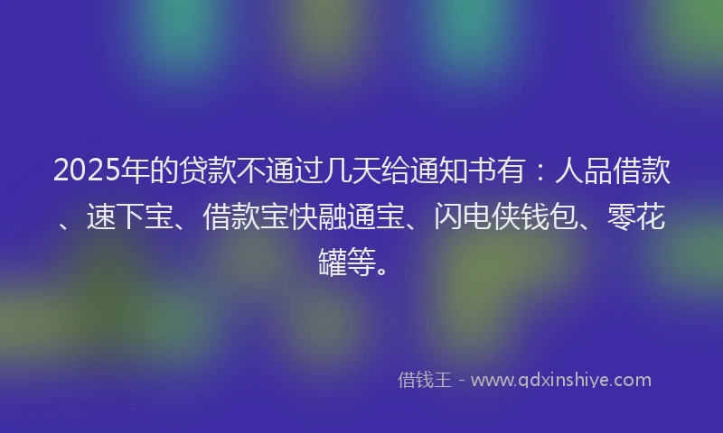 2025年的贷款不通过几天给通知书有：人品借款、速下宝、借款宝快融通宝、闪电侠钱包、零花罐等。
