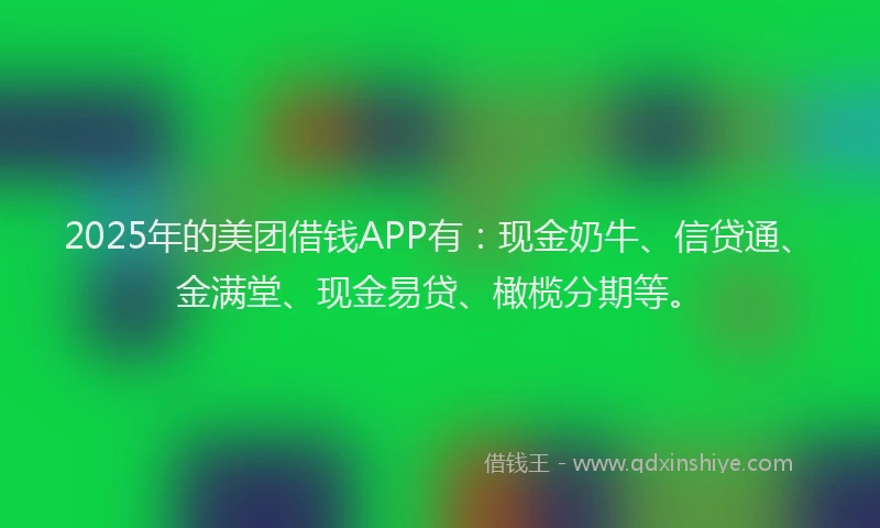 2025年的美团借钱APP有：现金奶牛、信贷通、金满堂、现金易贷、橄榄分期等。
