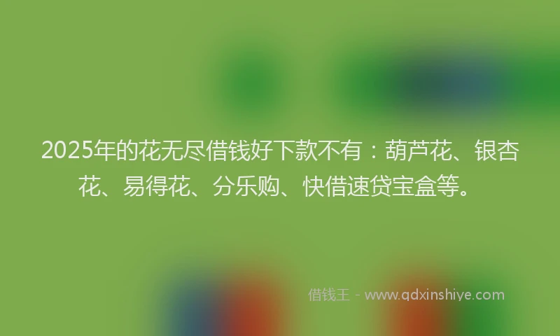 2025年的花无尽借钱好下款不有：葫芦花、银杏花、易得花、分乐购、快借速贷宝盒等。