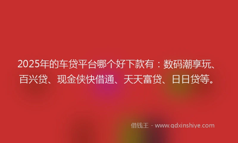 2025年的车贷平台哪个好下款有：数码潮享玩、百兴贷、现金侠快借通、天天富贷、日日贷等。