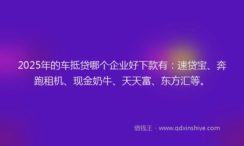 2025年的车抵贷哪个企业好下款有：速贷宝、奔跑租机、现金奶牛、天天富、东方汇等。