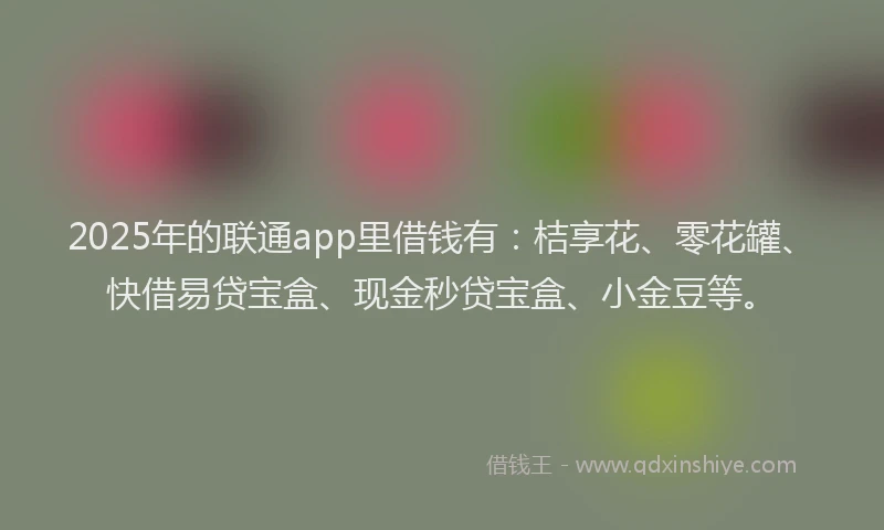 2025年的联通app里借钱有：桔享花、零花罐、快借易贷宝盒、现金秒贷宝盒、小金豆等。