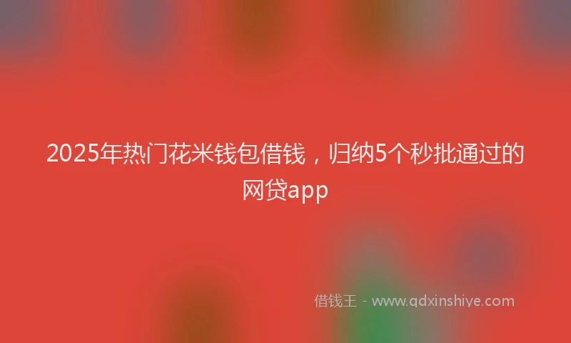 2025年热门花米钱包借钱，归纳5个秒批通过的网贷app
