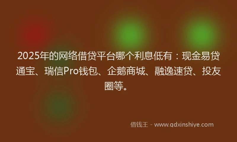 2025年的网络借贷平台哪个利息低有：现金易贷通宝、瑞信Pro钱包、企鹅商城、融逸速贷、投友圈等。