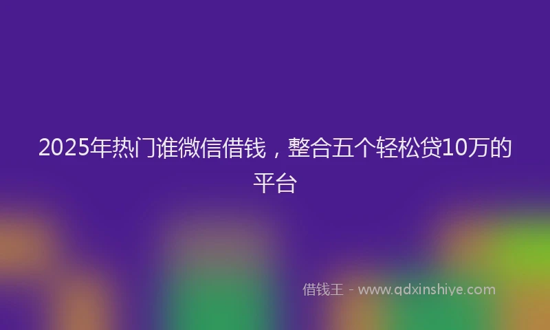 2025年热门谁微信借钱，整合五个轻松贷10万的平台