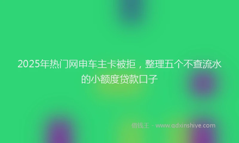 2025年热门网申车主卡被拒，整理五个不查流水的小额度贷款口子