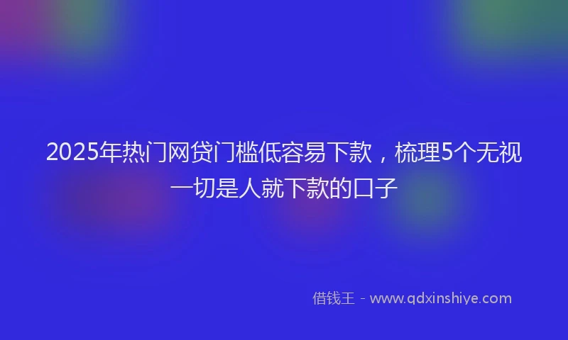 2025年热门网贷门槛低容易下款，梳理5个无视一切是人就下款的口子