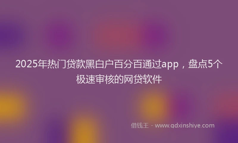 2025年热门贷款黑白户百分百通过app，盘点5个极速审核的网贷软件