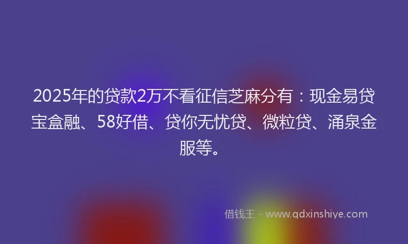 2025年的贷款2万不看征信芝麻分有：现金易贷宝盒融、58好借、贷你无忧贷、微粒贷、涌泉金服等。
