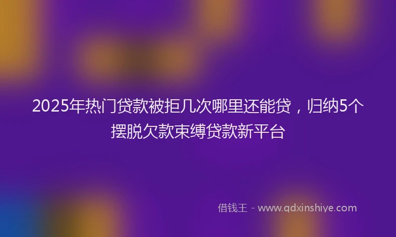 2025年热门贷款被拒几次哪里还能贷，归纳5个摆脱欠款束缚贷款新平台