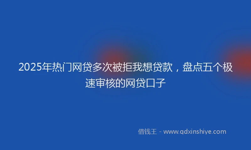 2025年热门网贷多次被拒我想贷款，盘点五个极速审核的网贷口子