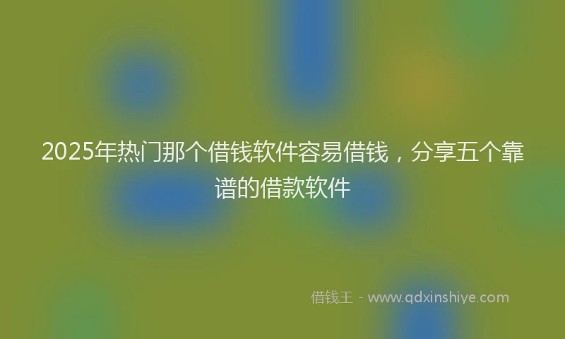 2025年热门那个借钱软件容易借钱，分享五个靠谱的借款软件