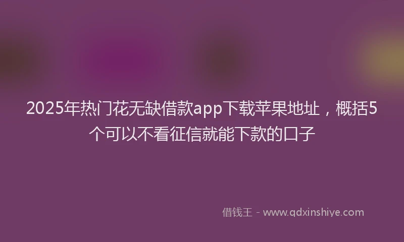 2025年热门花无缺借款app下载苹果地址，概括5个可以不看征信就能下款的口子