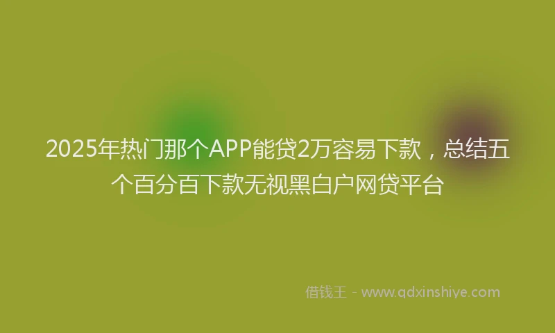 2025年热门那个APP能贷2万容易下款，总结五个百分百下款无视黑白户网贷平台