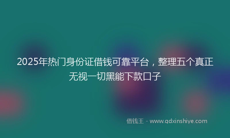 2025年热门身份证借钱可靠平台，整理五个真正无视一切黑能下款口子