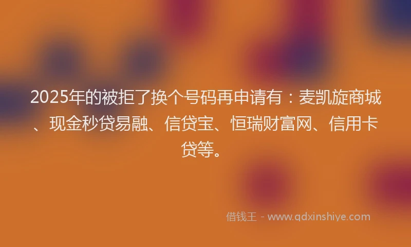 2025年的被拒了换个号码再申请有：麦凯旋商城、现金秒贷易融、信贷宝、恒瑞财富网、信用卡贷等。