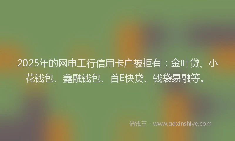 2025年的网申工行信用卡户被拒有：金叶贷、小花钱包、鑫融钱包、首E快贷、钱袋易融等。