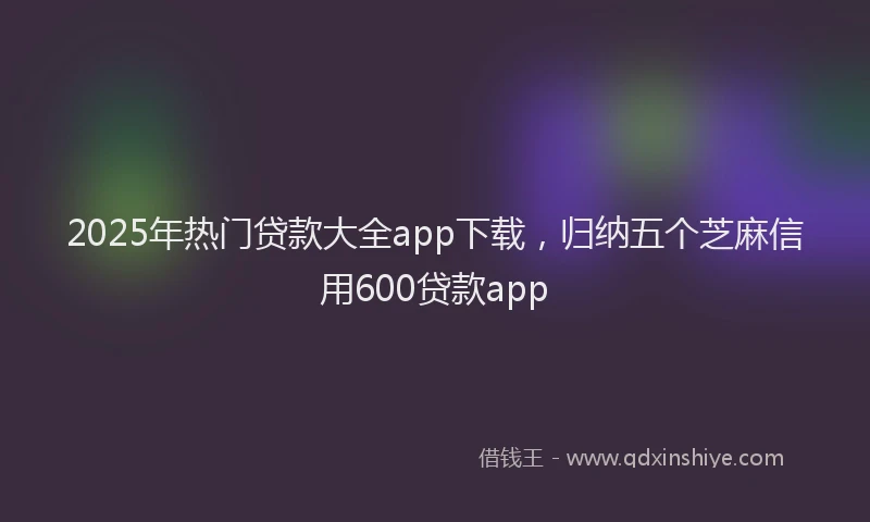 2025年热门贷款大全app下载，归纳五个芝麻信用600贷款app