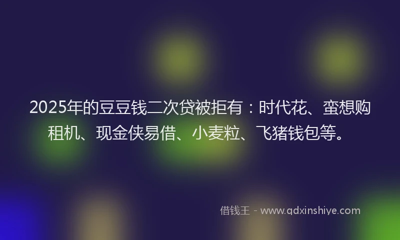 2025年的豆豆钱二次贷被拒有：时代花、蛮想购租机、现金侠易借、小麦粒、飞猪钱包等。