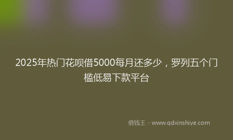 2025年热门花呗借5000每月还多少，罗列五个门槛低易下款平台