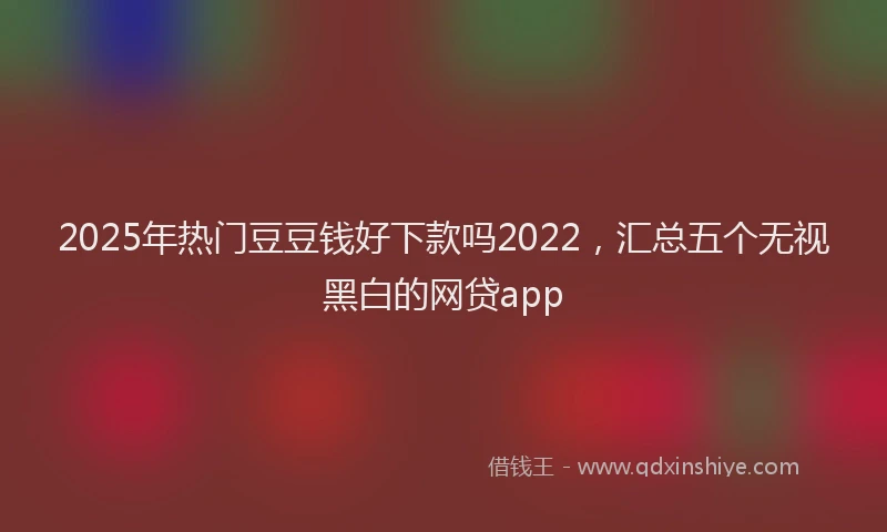 2025年热门豆豆钱好下款吗2022，汇总五个无视黑白的网贷app