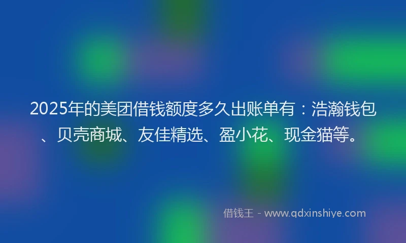 2025年的美团借钱额度多久出账单有：浩瀚钱包、贝壳商城、友佳精选、盈小花、现金猫等。