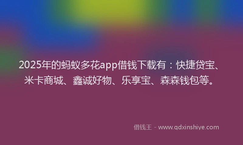 2025年的蚂蚁多花app借钱下载有：快捷贷宝、米卡商城、鑫诚好物、乐享宝、森森钱包等。