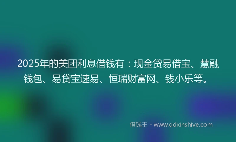 2025年的美团利息借钱有：现金贷易借宝、慧融钱包、易贷宝速易、恒瑞财富网、钱小乐等。