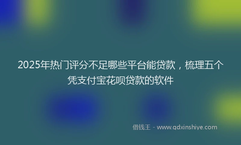 2025年热门评分不足哪些平台能贷款，梳理五个凭支付宝花呗贷款的软件