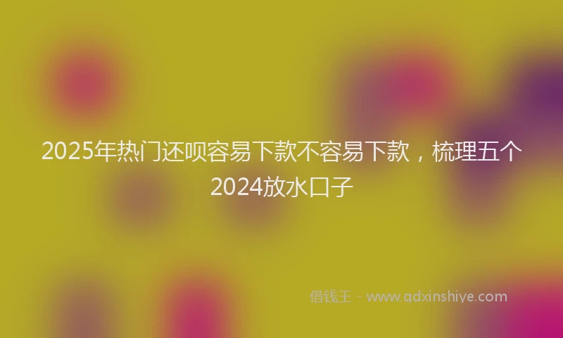 2025年热门还呗容易下款不容易下款，梳理五个2024放水口子
