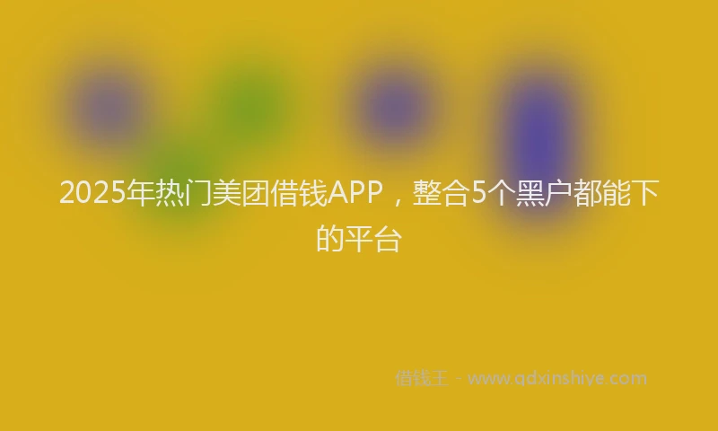 2025年热门美团借钱APP，整合5个黑户都能下的平台