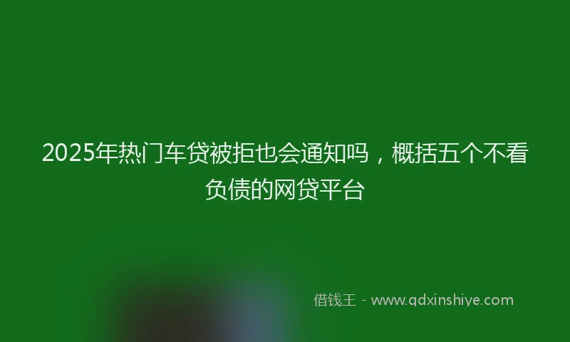 2025年热门车贷被拒也会通知吗，概括五个不看负债的网贷平台