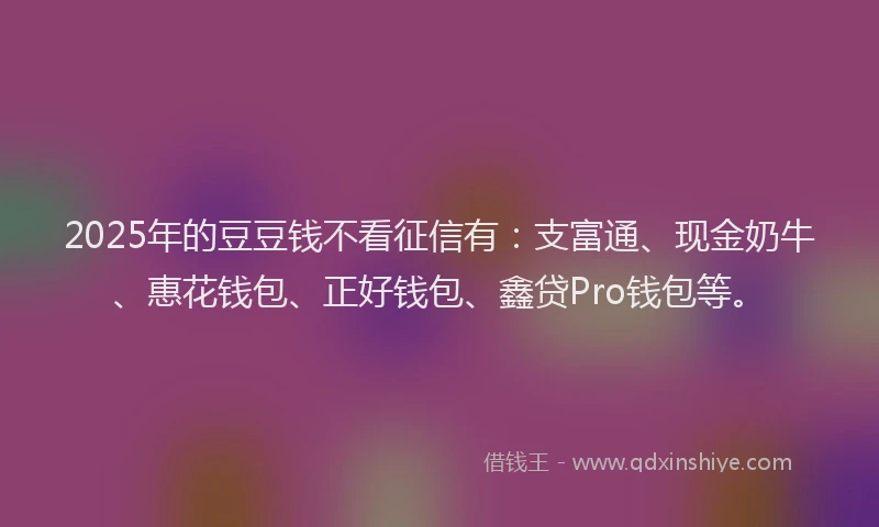 2025年的豆豆钱不看征信有：支富通、现金奶牛、惠花钱包、正好钱包、鑫贷Pro钱包等。