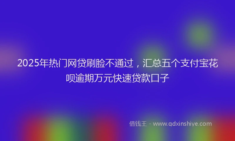 2025年热门网贷刷脸不通过，汇总五个支付宝花呗逾期万元快速贷款口子