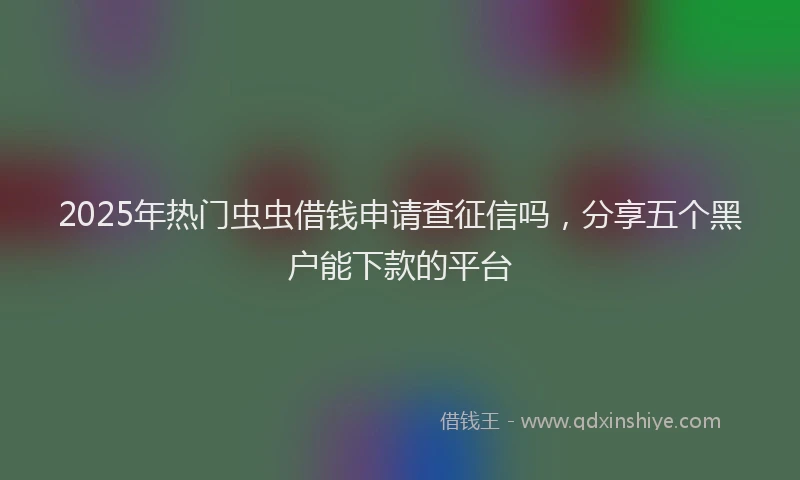 2025年热门虫虫借钱申请查征信吗，分享五个黑户能下款的平台