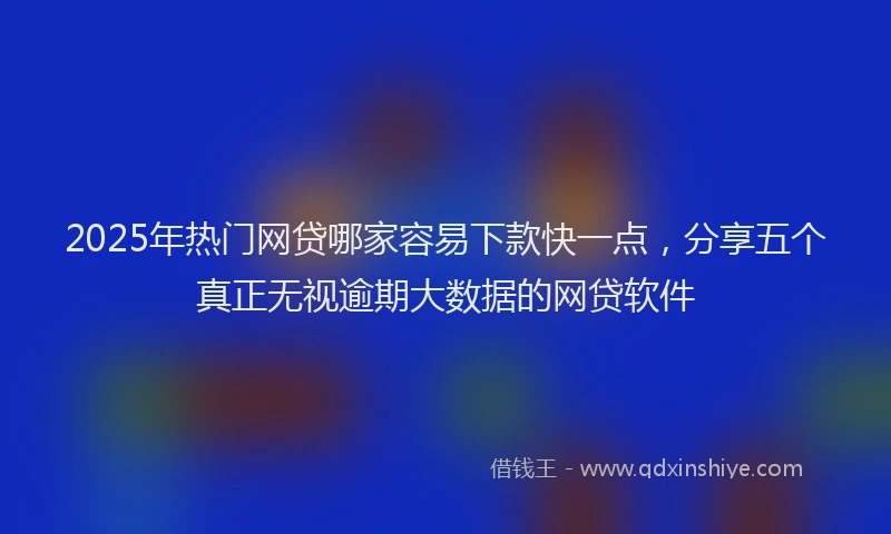 2025年热门网贷哪家容易下款快一点，分享五个真正无视逾期大数据的网贷软件