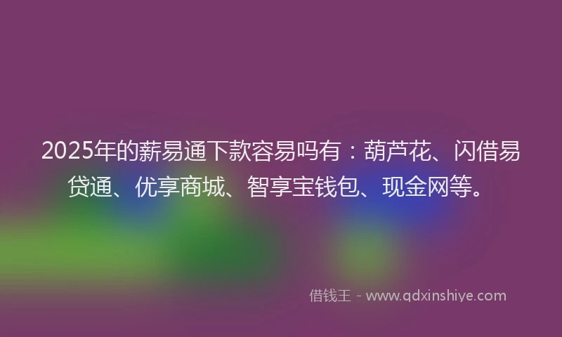 2025年的薪易通下款容易吗有：葫芦花、闪借易贷通、优享商城、智享宝钱包、现金网等。